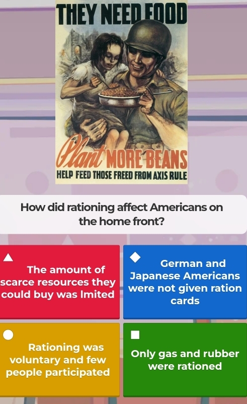 They NEED Eood 
How did rationing affect Americans on 
the home front? 
German and 
The amount of 
scarce resources they Japanese Americans 
could buy was Imited were not given ration 
cards 
Rationing was 
voluntary and few Only gas and rubber 
people participated were rationed