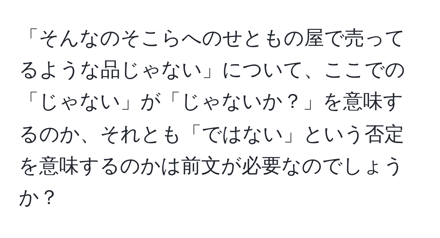 「そんなのそこらへのせともの屋で売ってるような品じゃない」について、ここでの「じゃない」が「じゃないか？」を意味するのか、それとも「ではない」という否定を意味するのかは前文が必要なのでしょうか？