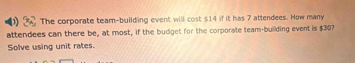 The corporate team-building event will cost $14 if it has 7 attendees. How many 
attendees can there be, at most, if the budget for the corporate team-building event is $30? 
Solve using unit rates.