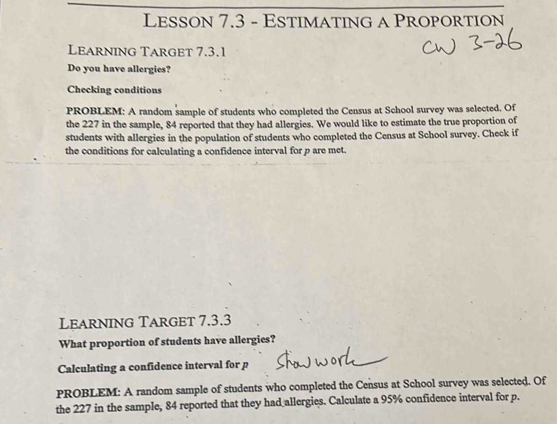 Lesson 7.3 - Estimating a Proportion 
Learning Target 7.3.1 
Do you have allergies? 
Checking conditions 
PROBLEM: A random sample of students who completed the Census at School survey was selected. Of 
the 227 in the sample, 84 reported that they had allergies. We would like to estimate the true proportion of 
students with allergies in the population of students who completed the Census at School survey. Check if 
the conditions for calculating a confidence interval for p are met. 
Learning Target 7.3.3 
What proportion of students have allergies? 
Calculating a confidence interval for p
PROBLEM: A random sample of students who completed the Census at School survey was selected. Of 
the 227 in the sample, 84 reported that they had allergies. Calculate a 95% confidence interval for p.