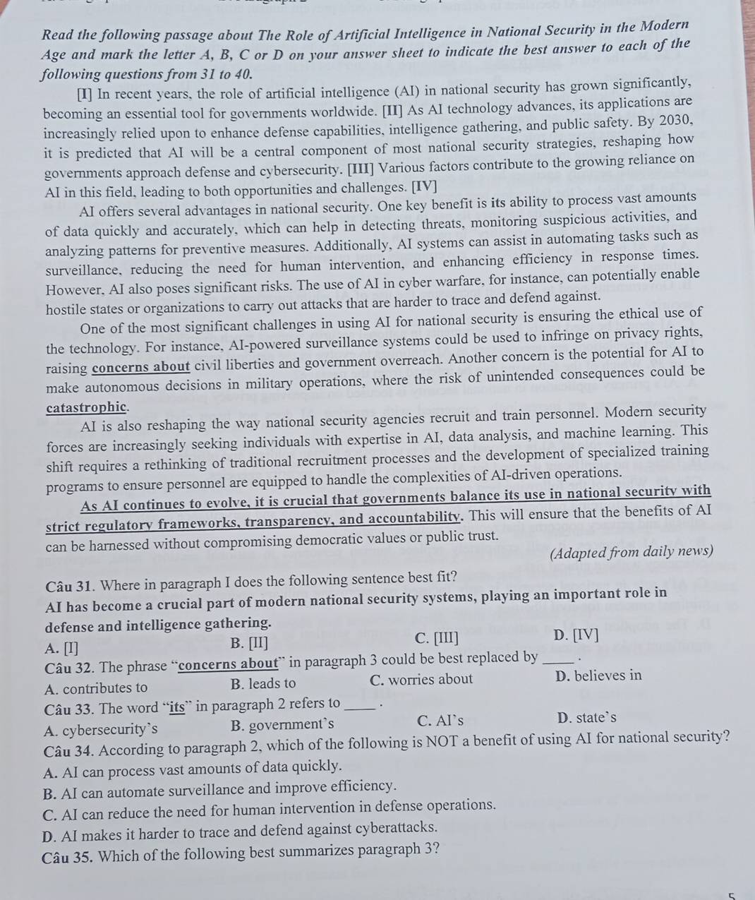 Read the following passage about The Role of Artificial Intelligence in National Security in the Modern
Age and mark the letter A, B, C or D on your answer sheet to indicate the best answer to each of the
following questions from 31 to 40.
[I] In recent years, the role of artificial intelligence (AI) in national security has grown significantly,
becoming an essential tool for governments worldwide. [II] As AI technology advances, its applications are
increasingly relied upon to enhance defense capabilities, intelligence gathering, and public safety. By 2030,
it is predicted that AI will be a central component of most national security strategies, reshaping how
governments approach defense and cybersecurity. [III] Various factors contribute to the growing reliance on
AI in this field, leading to both opportunities and challenges. [IV]
AI offers several advantages in national security. One key benefit is its ability to process vast amounts
of data quickly and accurately, which can help in detecting threats, monitoring suspicious activities, and
analyzing patterns for preventive measures. Additionally, AI systems can assist in automating tasks such as
surveillance, reducing the need for human intervention, and enhancing efficiency in response times.
However. AI also poses significant risks. The use of AI in cyber warfare, for instance, can potentially enable
hostile states or organizations to carry out attacks that are harder to trace and defend against.
One of the most significant challenges in using AI for national security is ensuring the ethical use of
the technology. For instance, AI-powered surveillance systems could be used to infringe on privacy rights,
raising concerns about civil liberties and government overreach. Another concern is the potential for AI to
make autonomous decisions in military operations, where the risk of unintended consequences could be
catastrophic.
AI is also reshaping the way national security agencies recruit and train personnel. Modern security
forces are increasingly seeking individuals with expertise in AI, data analysis, and machine learning. This
shift requires a rethinking of traditional recruitment processes and the development of specialized training
programs to ensure personnel are equipped to handle the complexities of AI-driven operations.
As AI continues to evolve, it is crucial that governments balance its use in national security with
strict regulatory frameworks, transparency, and accountability. This will ensure that the benefits of AI
can be harnessed without compromising democratic values or public trust.
(Adapted from daily news)
Câu 31. Where in paragraph I does the following sentence best fit?
AI has become a crucial part of modern national security systems, playing an important role in
defense and intelligence gathering.
A. [I] B. [II] C. [III]
D. [IV]
Câu 32. The phrase “concerns about” in paragraph 3 could be best replaced by _.
A. contributes to B. leads to C. worries about D. believes in
Câu 33. The word “its” in paragraph 2 refers to _.
C. Al`s
A. cybersecurity`s B. government’s D. state’s
Câu 34. According to paragraph 2, which of the following is NOT a benefit of using AI for national security?
A. AI can process vast amounts of data quickly.
B. AI can automate surveillance and improve efficiency.
C. AI can reduce the need for human intervention in defense operations.
D. AI makes it harder to trace and defend against cyberattacks.
Câu 35. Which of the following best summarizes paragraph 3?