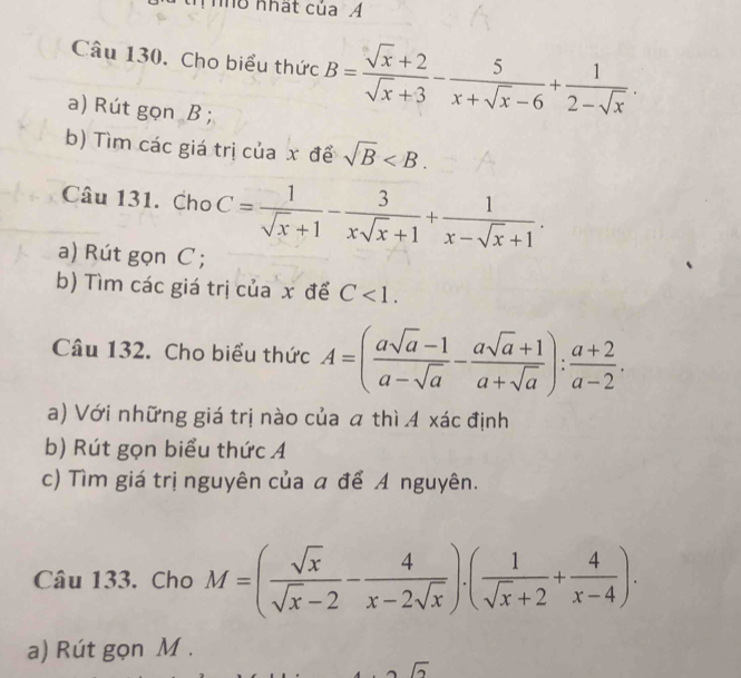 Th nhất của Á 
Câu 130. Cho biểu thức B= (sqrt(x)+2)/sqrt(x)+3 - 5/x+sqrt(x)-6 + 1/2-sqrt(x) . 
a) Rút gọn B; 
b) Tìm các giá trị của x để sqrt(B) . 
Câu 131. Cho C= 1/sqrt(x)+1 - 3/xsqrt(x)+1 + 1/x-sqrt(x)+1 . 
a) Rút gọn C; 
b) Tìm các giá trị của x để C<1</tex>. 
Câu 132. Cho biểu thức A=( (asqrt(a)-1)/a-sqrt(a) - (asqrt(a)+1)/a+sqrt(a) ): (a+2)/a-2 . 
a) Với những giá trị nào của a thì A xác định 
b) Rút gọn biểu thức Á 
c) Tìm giá trị nguyên của a để A nguyên. 
Câu 133. Cho M=( sqrt(x)/sqrt(x)-2 - 4/x-2sqrt(x) ).( 1/sqrt(x)+2 + 4/x-4 ). 
a) Rút gọn M.