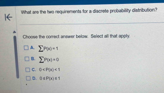 What are the two requirements for a discrete probability distribution?
Choose the correct answer below. Select all that apply.
A. sumlimits P(x)=1
B. sumlimits P(x)=0
C. 0 <1</tex>
D. 0≤ P(x)≤ 1