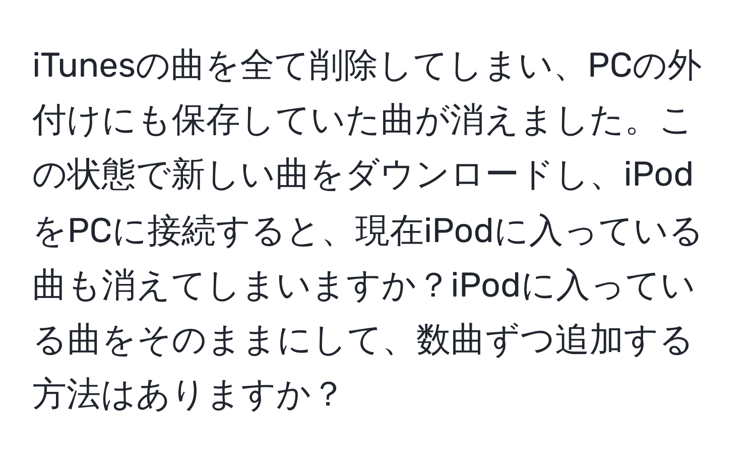 iTunesの曲を全て削除してしまい、PCの外付けにも保存していた曲が消えました。この状態で新しい曲をダウンロードし、iPodをPCに接続すると、現在iPodに入っている曲も消えてしまいますか？iPodに入っている曲をそのままにして、数曲ずつ追加する方法はありますか？