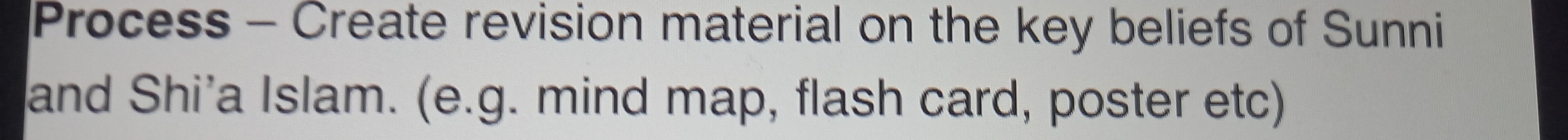 Process - Create revision material on the key beliefs of Sunni 
and Shi’a Islam. (e.g. mind map, flash card, poster etc)