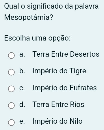 Qual o significado da palavra
Mesopotâmia?
Escolha uma opção:
a. Terra Entre Desertos
b. Império do Tigre
c. Império do Eufrates
d. Terra Entre Rios
e. Império do Nilo