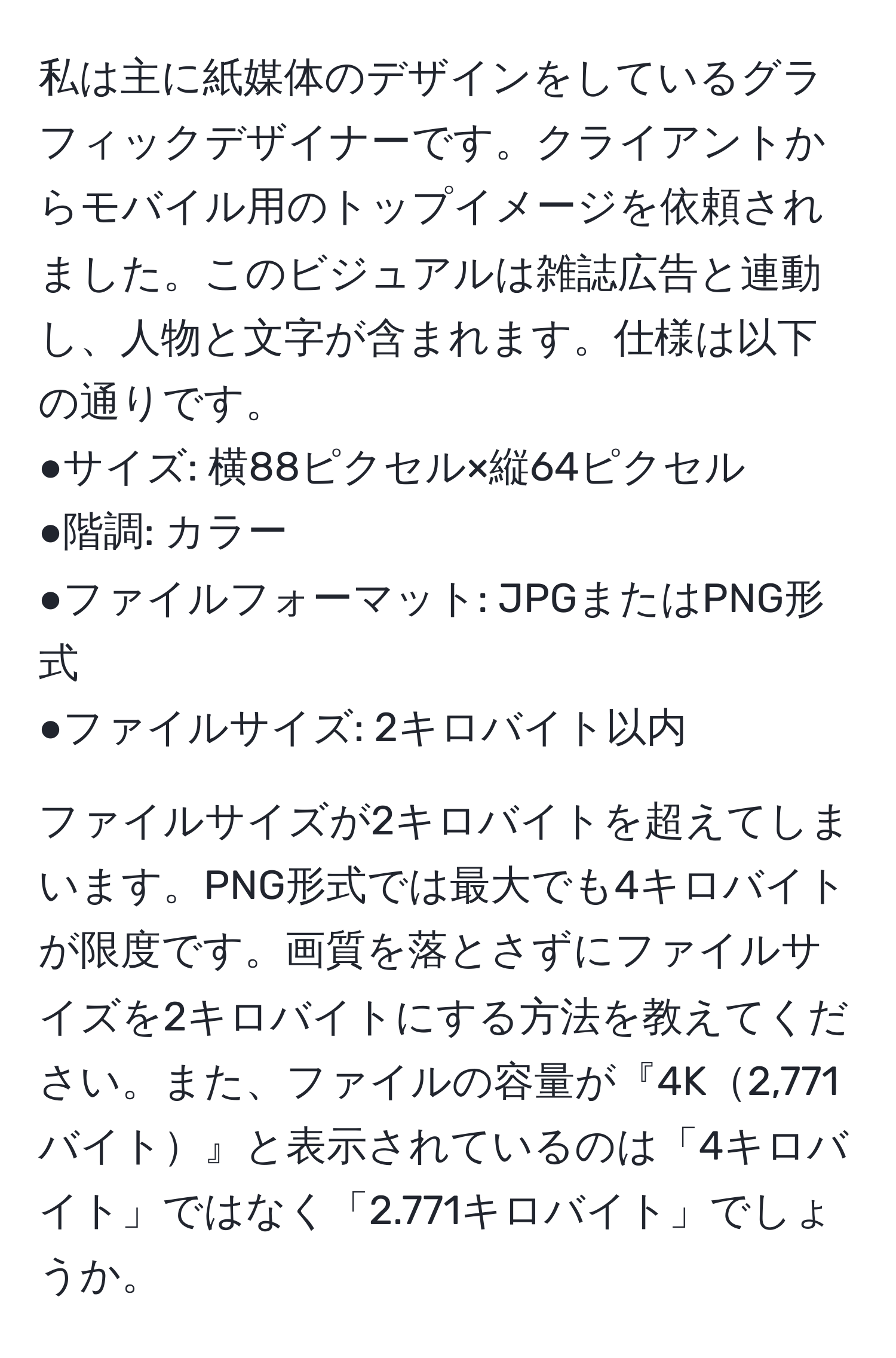 私は主に紙媒体のデザインをしているグラフィックデザイナーです。クライアントからモバイル用のトップイメージを依頼されました。このビジュアルは雑誌広告と連動し、人物と文字が含まれます。仕様は以下の通りです。  
●サイズ: 横88ピクセル×縦64ピクセル  
●階調: カラー  
●ファイルフォーマット: JPGまたはPNG形式  
●ファイルサイズ: 2キロバイト以内  

ファイルサイズが2キロバイトを超えてしまいます。PNG形式では最大でも4キロバイトが限度です。画質を落とさずにファイルサイズを2キロバイトにする方法を教えてください。また、ファイルの容量が『4K2,771バイト』と表示されているのは「4キロバイト」ではなく「2.771キロバイト」でしょうか。