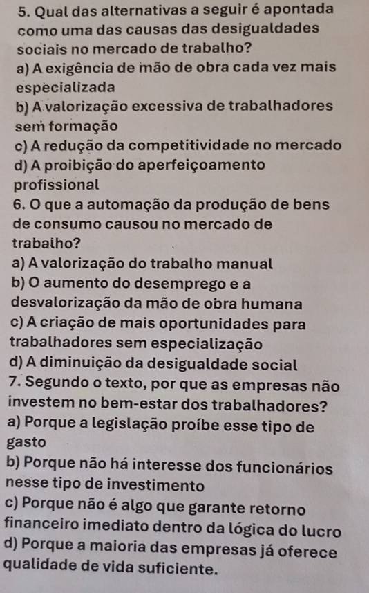 Qual das alternativas a seguir é apontada
como uma das causas das desigualdades
sociais no mercado de trabalho?
a) A exigência de mão de obra cada vez mais
especializada
b) A valorização excessiva de trabalhadores
sem formação
c) A redução da competitividade no mercado
d) A proibição do aperfeiçoamento
profissional
6. O que a automação da produção de bens
de consémo causou no mercado de
trabalho?
a) A valorização do trabalho manual
b) O aumento do desemprego e a
desvalorização da mão de obra humana
c) A criação de mais oportunidades para
trabalhadores sem especialização
d) A diminuição da desigualdade social
7. Segundo o texto, por que as empresas não
investem no bem-estar dos trabalhadores?
a) Porque a legislação proíbe esse tipo de
gasto
b) Porque não há interesse dos funcionários
nesse tipo de investimento
c) Porque não é algo que garante retorno
financeiro imediato dentro da lógica do lucro
d) Porque a maioria das empresas já oferece
qualidade de vida suficiente.