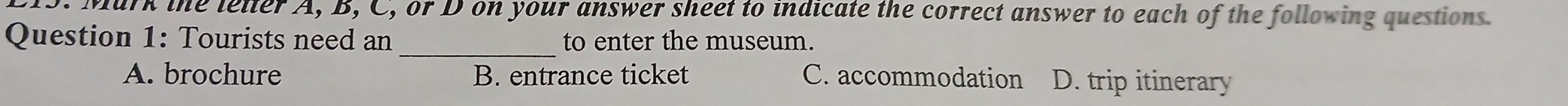 Mark the letter A, B, C, or D on your answer sheet to indicate the correct answer to each of the following questions.
Question 1: Tourists need an _to enter the museum.
A. brochure B. entrance ticket C. accommodation D. trip itinerary