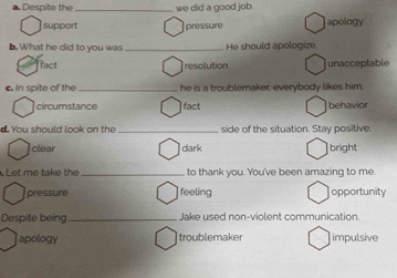 Despite the we did a good job.
support pressure apology
b. What he did to you was _He should apologize
fact resolution unacceptable
c. In spite of the_ he is a troublemaker, everybody likes him.
circumstance fact behavior
d. You should look on the _side of the situation. Stay positive.
clear dark bright
Let me take the _to thank you. You've been amazing to me.
pressure feeling opportunity
Despite being_ Jake used non-violent communication.
apology troublemaker impulsive
