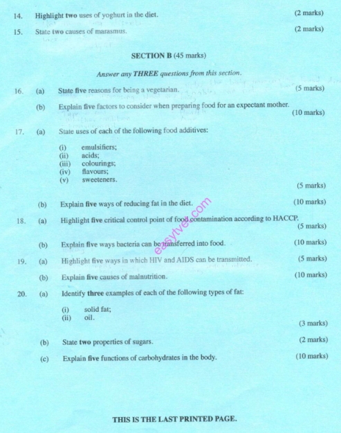 Highlight two uses of yoghurt in the diet. (2 marks) 
15. State two causes of marasmus. (2 marks) 
SECTION B (45 marks) 
Answer any THREE questions from this section. 
16. (a) State five reasons for being a vegetarian. (5 marks) 
(b) Explain five factors to consider when preparing food for an expectant mother. 
(10 marks) 
17. (a) State uses of each of the following food additives: 
(i) emulsifiers; 
(ii) acids; 
(iii) colourings; 
(iv) flavours; 
(v) sweeteners. (5 marks) 
(b) Explain five ways of reducing fat in the diet. (10 marks) 
18. (a) Highlight five critical control point of food contamination according to HACCP. 
(5 marks) 
(b) Explain five ways bacteria can be transferred into food. (10 marks) 
19. (a) Highlight five ways in which HIV and AIDS can be transmitted. (5 marks) 
(b) Explain five causes of malnutrition. (10 marks) 
20. (a) Identify three examples of each of the following types of fat: 
(i) solid fat; 
(ii) oil. 
(3 marks) 
(b) State two properties of sugars. (2 marks) 
(c) Explain five functions of carbohydrates in the body. (10 marks) 
THIS IS THE LAST PRINTED PAGE.