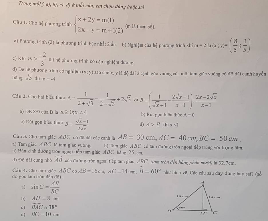 Trong mỗi ý a), b), c), d) ở...widehat A * câu, em chọn đúng hoặc sai
Câu 1. Cho hệ phương trình beginarrayl x+2y=m(1) 2x-y=m+1(2)endarray. (m là tham số).
a) Phương trình (2) là phương trình bậc nhất 2 ẩn. b) Nghiệm của hệ phương trình khi m=2la(x;y)=( 8/5 ; 1/5 )
c) Khi m> (-2)/3  thì hệ phương trình có cặp nghiệm dương
d) Để hệ phương trình có nghiệm (x;y) sao cho x, y là độ dài 2 cạnh góc vuông của một tam giác vuông có độ dài cạnh huyền
bǎng sqrt(5) thì m=-4
Câu 2. Cho hai biểu thức: A= 1/2+sqrt(3) - 1/2-sqrt(3) +2sqrt(3) và B=( 1/sqrt(x)+1 - (2sqrt(x)-1)/x-1 ): (2x-2sqrt(x))/x-1 
a) ĐKXĐ của B là x≥ 0;x!= 4 b) Rút gọn biểu thức A=0
c) Rút gọn biểu thức B= (sqrt(x)-1)/2sqrt(x)  d) A>B khi x<1</tex>
Câu 3. Cho tam giác ABC có độ dài các cạnh là AB=30cm,AC=40cm,BC=50cm.
a) Tam giác ABC là tam giác vuông. b) Tam giác ABC có tâm đường tròn ngoại tiếp trùng với trọng tâm.
c) Bán kính đường tròn ngoại tiếp tam giác ABC bằng 25 cm.
d) Độ dài cung nhỏ widehat AB của đường tròn ngoại tiếp tam giác ABC (làm tròn đến hàng phần mười) là 32,7cm.
Câu 4. Cho tam giác ABC có AB=16cm,AC=14cm,widehat B=60° như hình vẽ. Các câu sau đây đúng hay sai? (số
đo góc làm tròn đến độ) .
a) sin C= AB/BC 
b) AH=8cm
c) widehat BACapprox 38°
d) BC=10cm