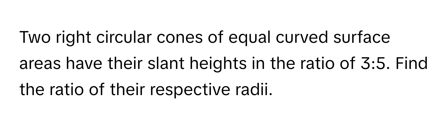 Two right circular cones of equal curved surface areas have their slant heights in the ratio of 3:5. Find the ratio of their respective radii.