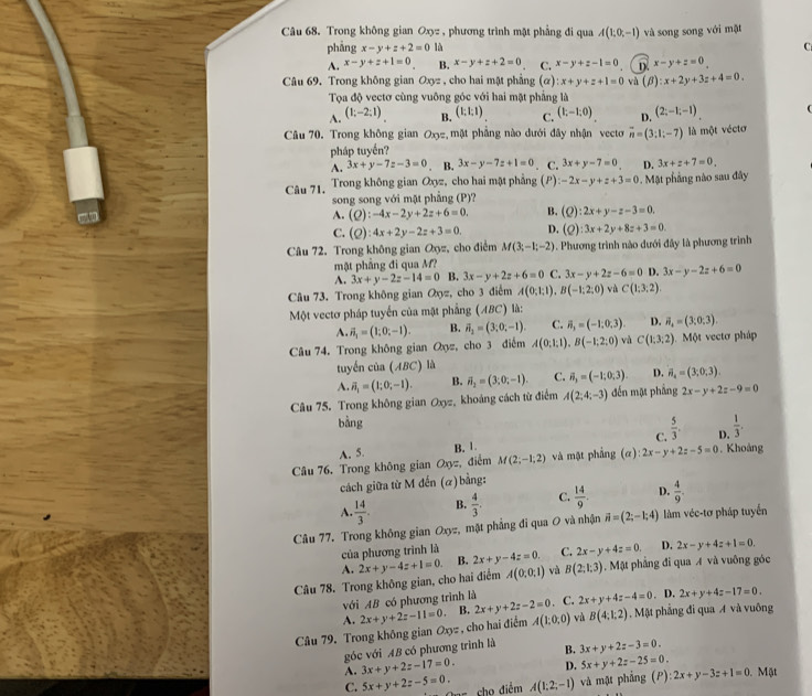 Trong không gian Oxyz , phương trình mật phẳng đi qua A(1,0,-1) và song song với mật
phảng x-y+z+2=0 là C
A. x-y+z+1=0 B. x-y+z+2=0 C. x-y+z-1=0 D. x-y+z=0
Câu 69. Trong không gian Oxyz , cho hai mật phẳng (α): x+y+z+1=0 và (beta ):x+2y+3z+4=0.
Tọa độ vectơ cùng vuông góc với hai mặt phẳng là
A. (1;-2;1) B. (1:1:1) C. (1;-1;0) D. (2;-1;-1)
Câu 70. Trong không gian Oxz, mặt phẳng nào dưới đây nhận vecto overline n=(3;1;-7) là một véctơ
pháp tuyển?
A. 3x+y-7z-3=0. B. 3x-y-7z+1=0 C. 3x+y-7=0 D. 3x+z+7=0,
Câu 71. Trong không gian Oxyz, cho hai mật phẳng (P) -2x-y+z+3=0. Mật phầng nào sau đây
song song với mặt phẳng (P)?
A. (Q):-4x-2y+2z+6=0. B. (Q):2x+y-z-3=0.
C. (Q):4x+2y-2z+3=0, D. (Q):3x+2y+8z+3=0
Câu 72. Trong không gian Oyz, cho điểm M(3;-1;-2). Phương trình nào dưới đây là phương trình
mặt phẳng đi qua M?
A. 3x+y-2z-14=0 B. 3x-y+2z+6=0 C. 3x-y+2z-6=0 D. 3x-y-2z+6=0
Câu 73. Trong không gian Oyz, cho 3 điểm A(0;1;1),B(-1;2;0) và C(1;3;2).
Một vectơ pháp tuyến của mật phẳng (ABC) là:
A.
A(0;1;1),B(-1;2;0) và C(1:3:2)
Câu 74. Trong không gian Qyz, cho 3 điểm vector n_1=(1;0;-1). B. vector n_2=(3;0;-1). C. overline n_3=(-1;0,3). D. vector n_4=(3,0,3).. Một vectơ pháp
tuyến của (ABC) là
A. vector n_1=(1;0;-1). B. vector n_2=(3;0;-1). C. vector n_3=(-1;0;3). D. vector n_4=(3,0,3).
Câu 75. Trong không gian Oxyz, khoảng cách từ điểm A(2;4;-3) đến mặt phẳng 2x-y+2z-9=0
bằng
A. 5. C.  5/3 . D.  1/3 .
B. 1.
Câu 76. Trong không gian Oxyz, điểm M(2;-1;2) và mặt phẳng (a):2x-y+2z-5=0. Khoảng
cách giữa từ M đến (α)bằng:
A.  14/3 . B.  4/3 . C.  14/9 . D.  4/9 .
Câu 77. Trong không gian Oxyz, mặt phẳng đi qua O và nhận vector n=(2;-1;4) làm véc-tơ pháp tuyển
của phương trình là
A.
A(0,0,1) và B(2;1;3). Mặt phẳng đi qua A và vuông góc
Câu 78. Trong không gian, cho hai điểm 2x+y-4z+1=0. B. 2x+y-4z=0. C. 2x-y+4z=0. D. 2x-y+4z+1=0.
với AB có phương trình là
A. . C. 2x+y+4z-4=0. D. 2x+y+4z-17=0.
Câu 79. Trong không gian Oxyz , cho hai điểm 2x+y+2z-11=0. B. 2x+y+2z-2=0 A(1,0,0) và B(4;1:2). Mặt phẳng đi qua A và vuông
góc với AB có phương trình là B. 3x+y+2z-3=0.
A. 3x+y+2z-17=0. D. 5x+y+2z-25=0.
C. 5x+y+2z-5=0. cho điểm A(1;2;-1) và mật phẳng (P) :2x+y-3z+1=0. Mặt