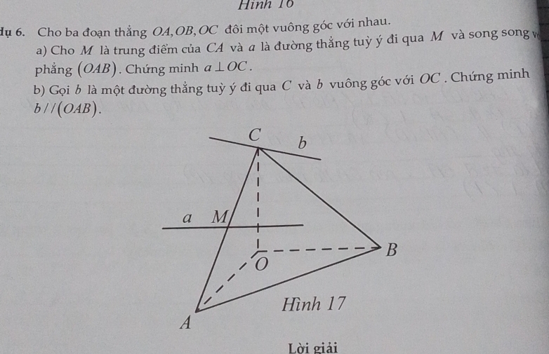 Hình 10
dụ 6. Cho ba đoạn thẳng OA, OB, OC đôi một vuông góc với nhau.
a) Cho Mô là trung điểm của CA và a là đường thắng tuỳ ý đi qua Mô và song song v
phẳng (OAB). Chứng minh a⊥ OC. 
b) Gọi b là một đường thẳng tuỳ ý đi qua C và b vuông góc với OC. Chứng minh
bparallel (OAB).
C b
a M
B
0
Hình 17
A
Lời giải