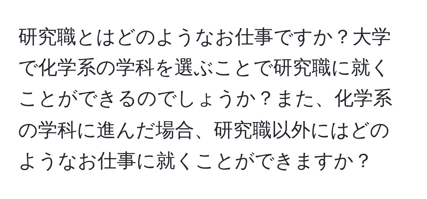 研究職とはどのようなお仕事ですか？大学で化学系の学科を選ぶことで研究職に就くことができるのでしょうか？また、化学系の学科に進んだ場合、研究職以外にはどのようなお仕事に就くことができますか？