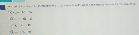 In an arithmetic sequence, the third term is 1 and the ninth is 49. What is the explicit formula for the sequence?
A a_n=-8n-15
a_n=-8n-23
C a_n=8n-15
n a_n=8n-23