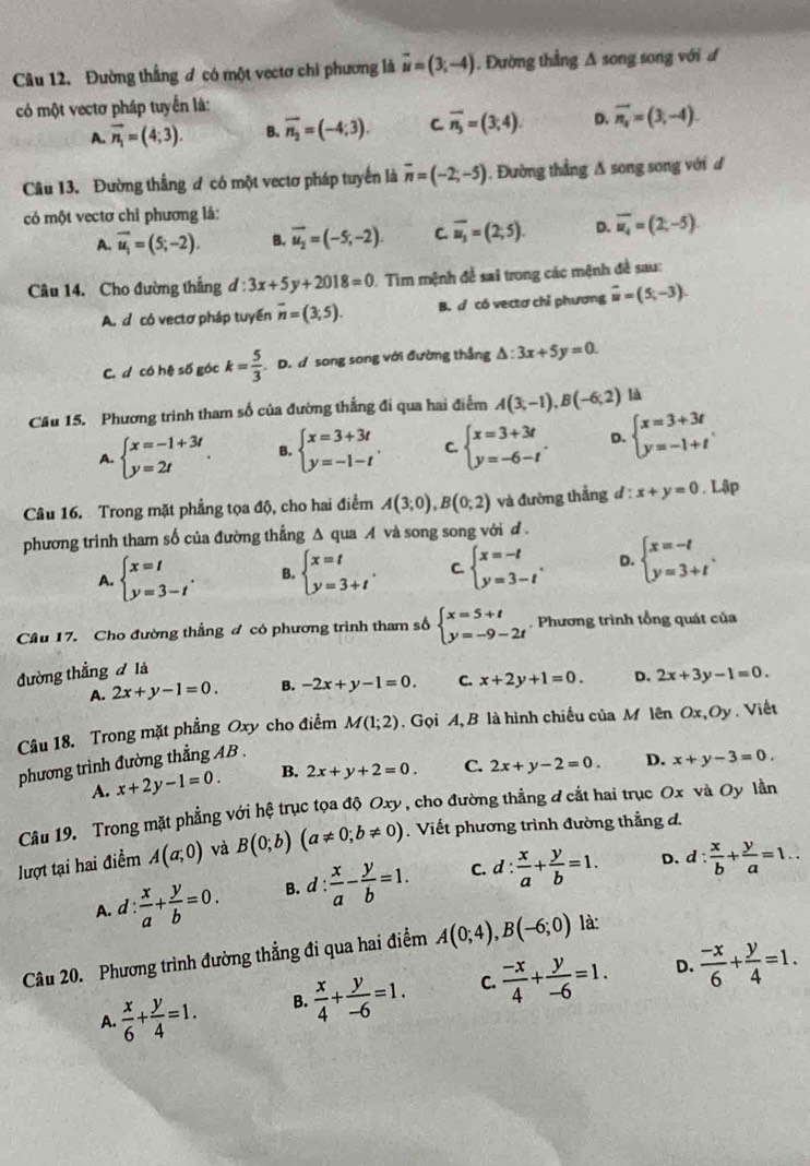 Đường thắng ơ có một vectơ chi phương là vector u=(3;-4) 1. Đường thẳng A song song với đ
có một vectơ pháp tuyển là:
A. vector n_1=(4;3). B. vector n_2=(-4;3). C overline n_3=(3,4). D. vector n_1=(3,-4).
Câu 13. Đường thắng ư có một vectơ pháp tuyển là overline n=(-2;-5) 1. Đường thẳng A song song với đ
có một vectơ chỉ phương là:
A. overline u_1=(5;-2). B. vector u_2=(-5,-2). C overline u_3=(2;5). D. overline u_4=(2,-5)
Câu 14. Cho đường thắng d:3x+5y+2018=0 1 Tìm mệnh đề sai trong các mệnh đề sau:
A. d có vectơ pháp tuyến overline n=(3,5). B. d có vectơ chỉ phương vector u=(5,-3).
C. d có hệ số góc k= 5/3 . D. d song song với đường thẳng △ :3x+5y=0.
Cầu 15. Phương trình tham số của đường thắng đi qua hai điểm A(3;-1),B(-6;2) là
A. beginarrayl x=-1+3t y=2tendarray. . B. beginarrayl x=3+3t y=-1-tendarray. . C. beginarrayl x=3+3t y=-6-tendarray. . D. beginarrayl x=3+3t y=-1+tendarray. .
Câu 16. Trong mặt phẳng tọa độ, cho hai điểm A(3;0),B(0;2) và đường thẳng d:x+y=0. Lập
phương trình tham số của đường thắng Δ qua  và song song với d .
A. beginarrayl x=t y=3-tendarray. . B. beginarrayl x=t y=3+tendarray. . C. beginarrayl x=-t y=3-tendarray. . D. beginarrayl x=-t y=3+tendarray. .
Câu 17. Cho đường thẳng đ có phương trình tham số beginarrayl x=5+t y=-9-2tendarray.. Phương trình tổng quát của
đường thắng đ là
A. 2x+y-1=0. B. -2x+y-1=0. C. x+2y+1=0. D. 2x+3y-1=0.
Câu 18. Trong mặt phẳng Oxy cho điểm M(1;2). Gọi A, B là hình chiếu của M lên Ox,C Dy  Viết
phương trình đường thẳng AB .
A. x+2y-1=0. B. 2x+y+2=0. C. 2x+y-2=0. D. x+y-3=0.
Câu 19. Trong mặt phẳng với hệ trục tọa độ Oxy, cho đường thẳng đ cắt hai trục Ox và Oy lần
lượt tại hai điểm A(a;0) và B(0;b)(a!= 0;b!= 0).  Viết phương trình đường thẳng d.
D.
A. d: x/a + y/b =0. B. d: x/a - y/b =1. C. d: x/a + y/b =1. d: x/b + y/a =1..
Câu 20. Phương trình đường thẳng đi qua hai điểm A(0;4),B(-6;0) là:
D.
A.  x/6 + y/4 =1. B.  x/4 + y/-6 =1. C.  (-x)/4 + y/-6 =1.  (-x)/6 + y/4 =1.