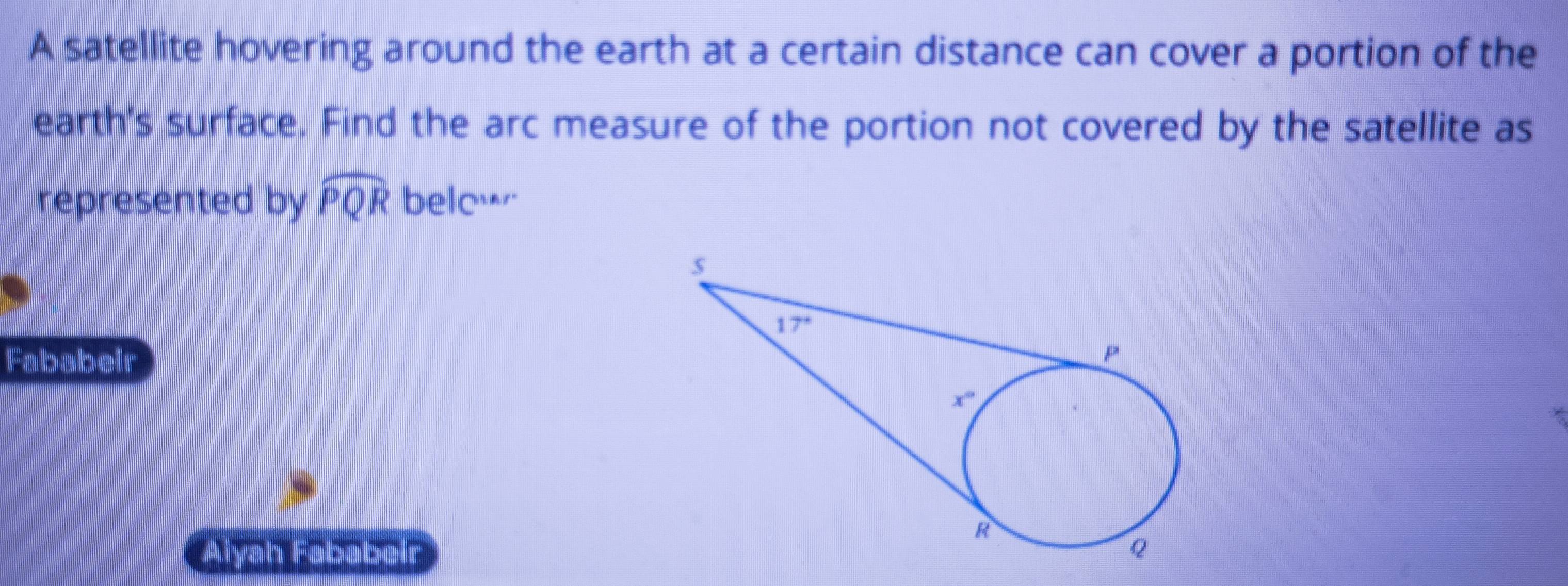 A satellite hovering around the earth at a certain distance can cover a portion of the
earth's surface. Find the arc measure of the portion not covered by the satellite as
represented by widehat PQR bele…
Fababeir
Aiyah Fababeir