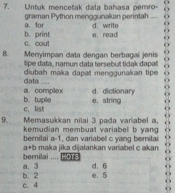 Untuk mencetak data bahasa pemro-
graman Python menggunakan perintah ....
a.for d. write
b. print e.read
c. cout
8. Menyimpan data dengan berbagai jenis
tipe data, namun data tersebut tidak dapat
diubah maka dapat menggunakan tipe
data ....
a. complex d. dictionary
b， tuple e. string
c. list
9. Memasukkan nilai 3 pada variabel a,
kemudian membuat variabel b yang
bernilai a-1 , dan variabel c yang bernilai
a+b maka jika dijalankan variabel c akan
bernilai .... HOTS
a. 3 d. 6
b. 2 e. 5
c. 4