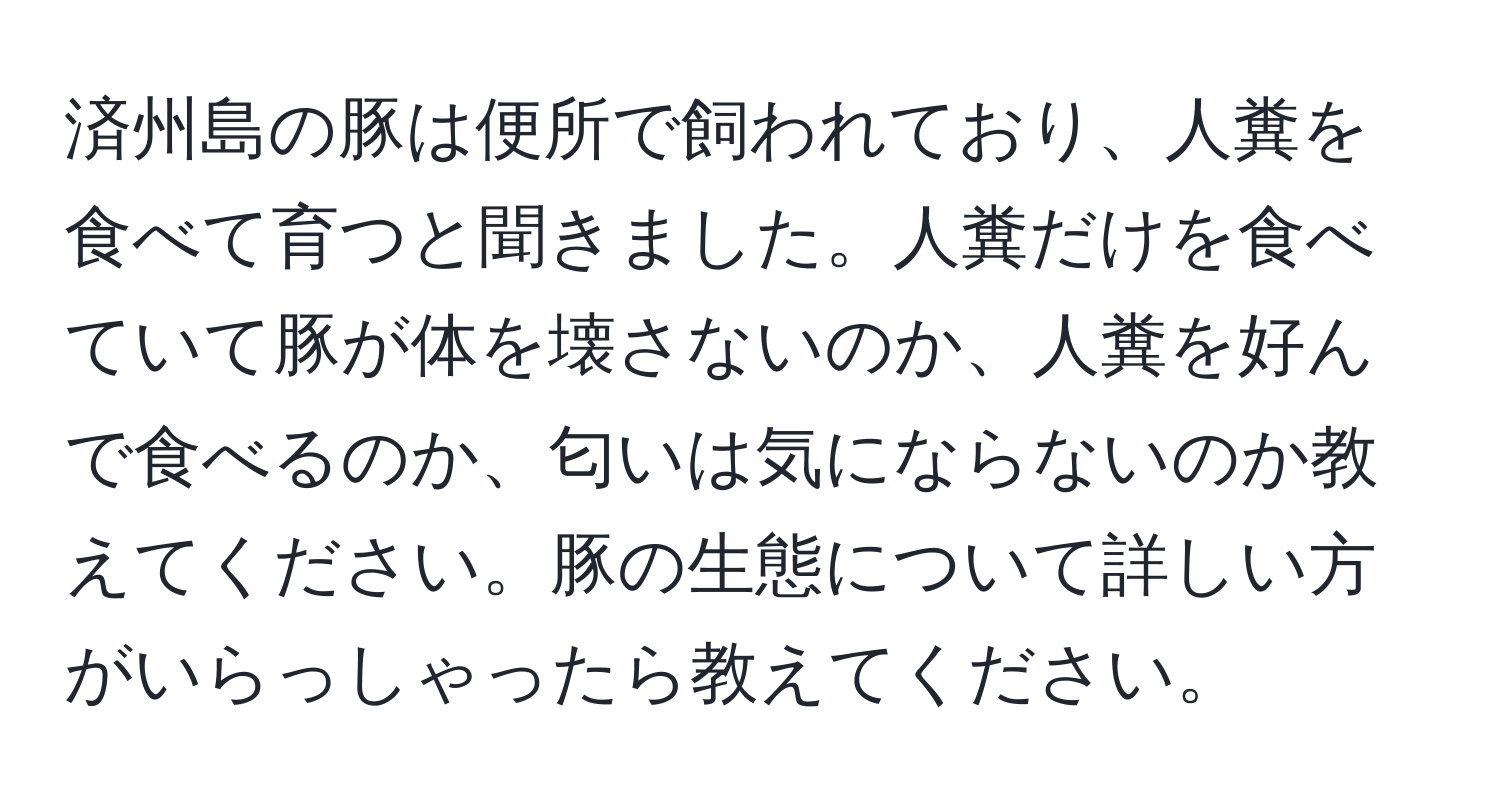 済州島の豚は便所で飼われており、人糞を食べて育つと聞きました。人糞だけを食べていて豚が体を壊さないのか、人糞を好んで食べるのか、匂いは気にならないのか教えてください。豚の生態について詳しい方がいらっしゃったら教えてください。