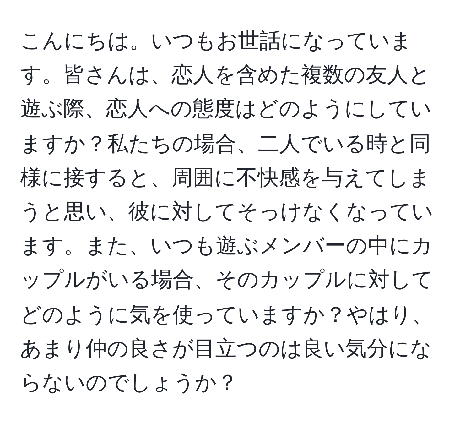 こんにちは。いつもお世話になっています。皆さんは、恋人を含めた複数の友人と遊ぶ際、恋人への態度はどのようにしていますか？私たちの場合、二人でいる時と同様に接すると、周囲に不快感を与えてしまうと思い、彼に対してそっけなくなっています。また、いつも遊ぶメンバーの中にカップルがいる場合、そのカップルに対してどのように気を使っていますか？やはり、あまり仲の良さが目立つのは良い気分にならないのでしょうか？