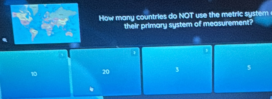 How many countries do NOT use the metric system 
their primary system of measurement?
2
,
10
20
3
5