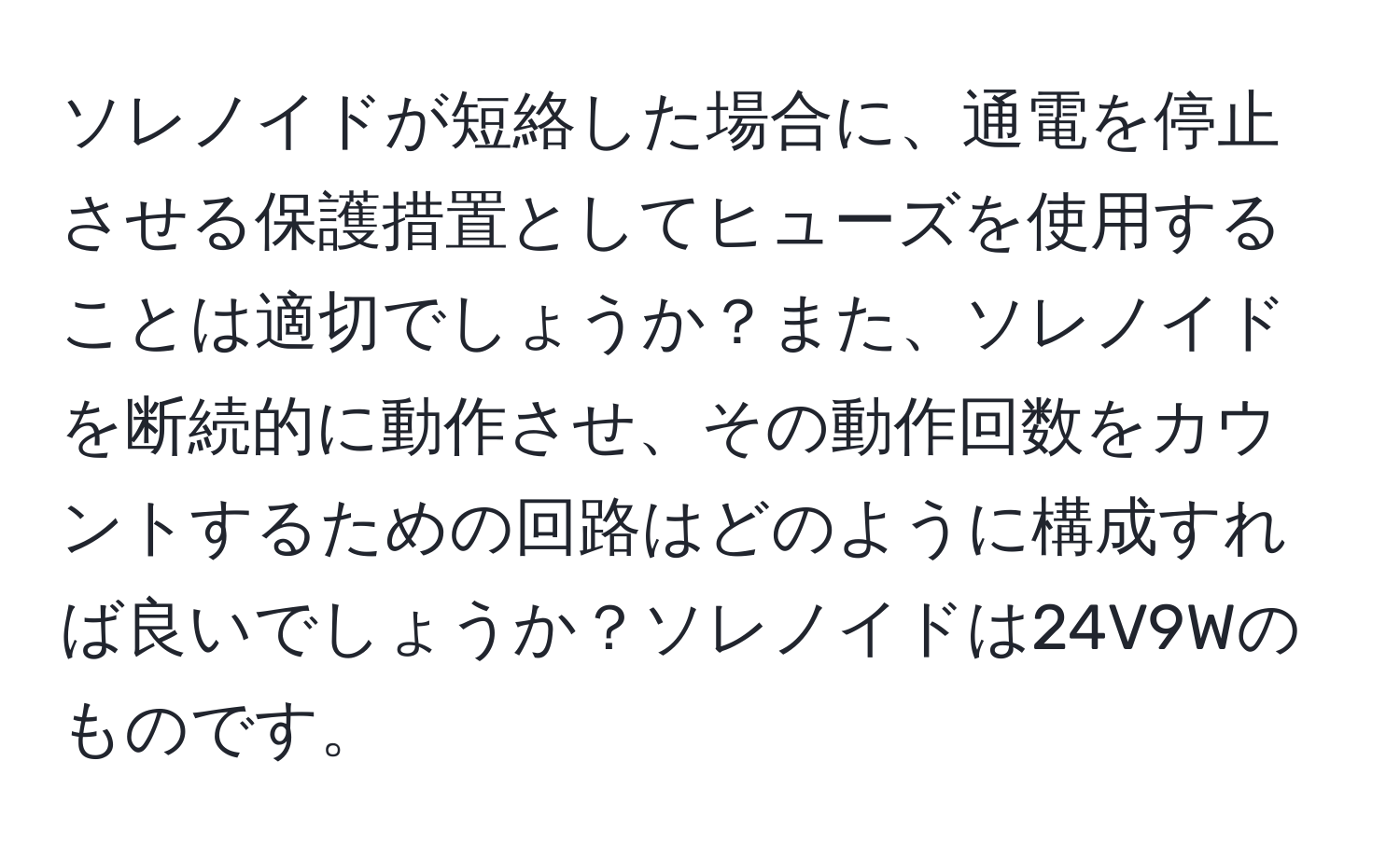 ソレノイドが短絡した場合に、通電を停止させる保護措置としてヒューズを使用することは適切でしょうか？また、ソレノイドを断続的に動作させ、その動作回数をカウントするための回路はどのように構成すれば良いでしょうか？ソレノイドは24V9Wのものです。