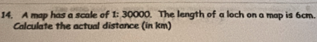 A map has a scale of 1: 30000. The length of a loch on a map is 6cm. 
Calculate the actual distance (in km)