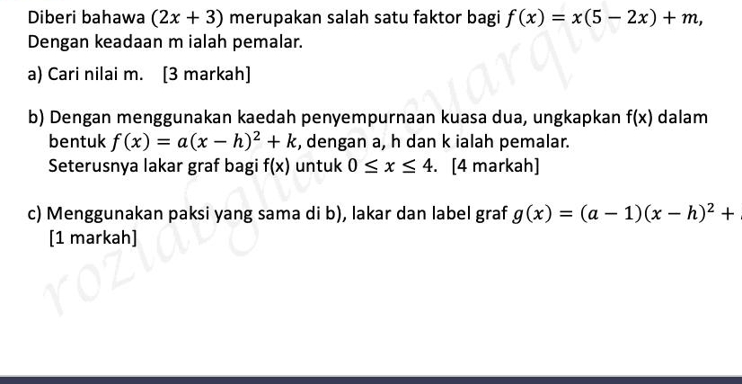 Diberi bahawa (2x+3) merupakan salah satu faktor bagi f(x)=x(5-2x)+m, 
Dengan keadaan m ialah pemalar. 
a) Cari nilai m. [3 markah] 
b) Dengan menggunakan kaedah penyempurnaan kuasa dua, ungkapkan f(x) dalam 
bentuk f(x)=a(x-h)^2+k , dengan a, h dan k ialah pemalar. 
Seterusnya lakar graf bagi f(x) untuk 0≤ x≤ 4. . [4 markah] 
c) Menggunakan paksi yang sama di b), lakar dan label graf g(x)=(a-1)(x-h)^2+
[1 markah]