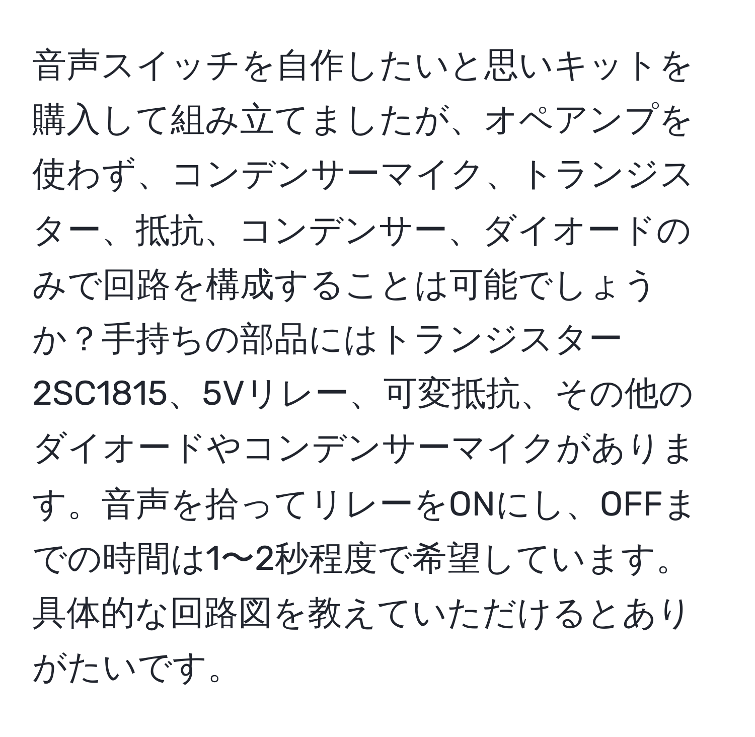 音声スイッチを自作したいと思いキットを購入して組み立てましたが、オペアンプを使わず、コンデンサーマイク、トランジスター、抵抗、コンデンサー、ダイオードのみで回路を構成することは可能でしょうか？手持ちの部品にはトランジスター2SC1815、5Vリレー、可変抵抗、その他のダイオードやコンデンサーマイクがあります。音声を拾ってリレーをONにし、OFFまでの時間は1〜2秒程度で希望しています。具体的な回路図を教えていただけるとありがたいです。