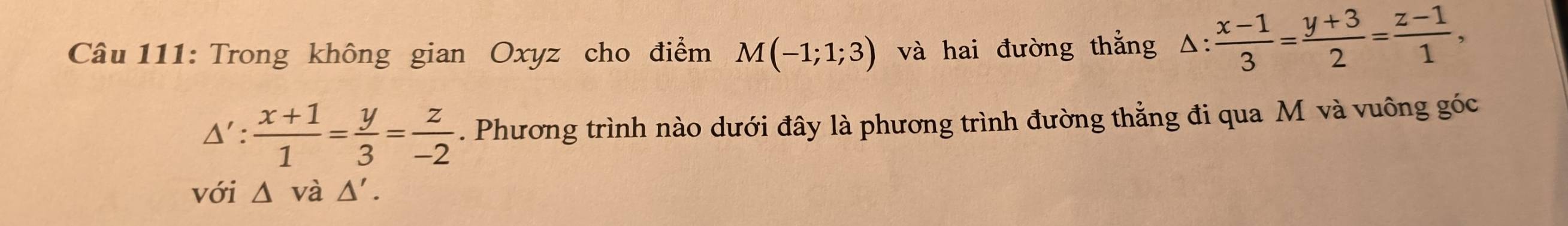 Trong không gian Oxyz cho điểm M(-1;1;3) và hai đường thắng △ : (x-1)/3 = (y+3)/2 = (z-1)/1 ,
△ ': (x+1)/1 = y/3 = z/-2 . Phương trình nào dưới đây là phương trình đường thẳng đi qua M và vuông góc 
với △ vdot a△ '.