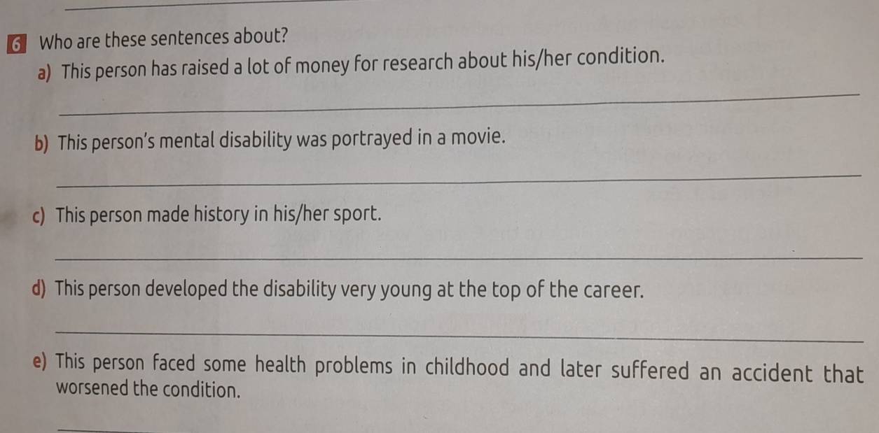 Who are these sentences about? 
_ 
a) This person has raised a lot of money for research about his/her condition. 
b) This person’s mental disability was portrayed in a movie. 
_ 
c) This person made history in his/her sport. 
_ 
d) This person developed the disability very young at the top of the career. 
_ 
e) This person faced some health problems in childhood and later suffered an accident that 
worsened the condition. 
_