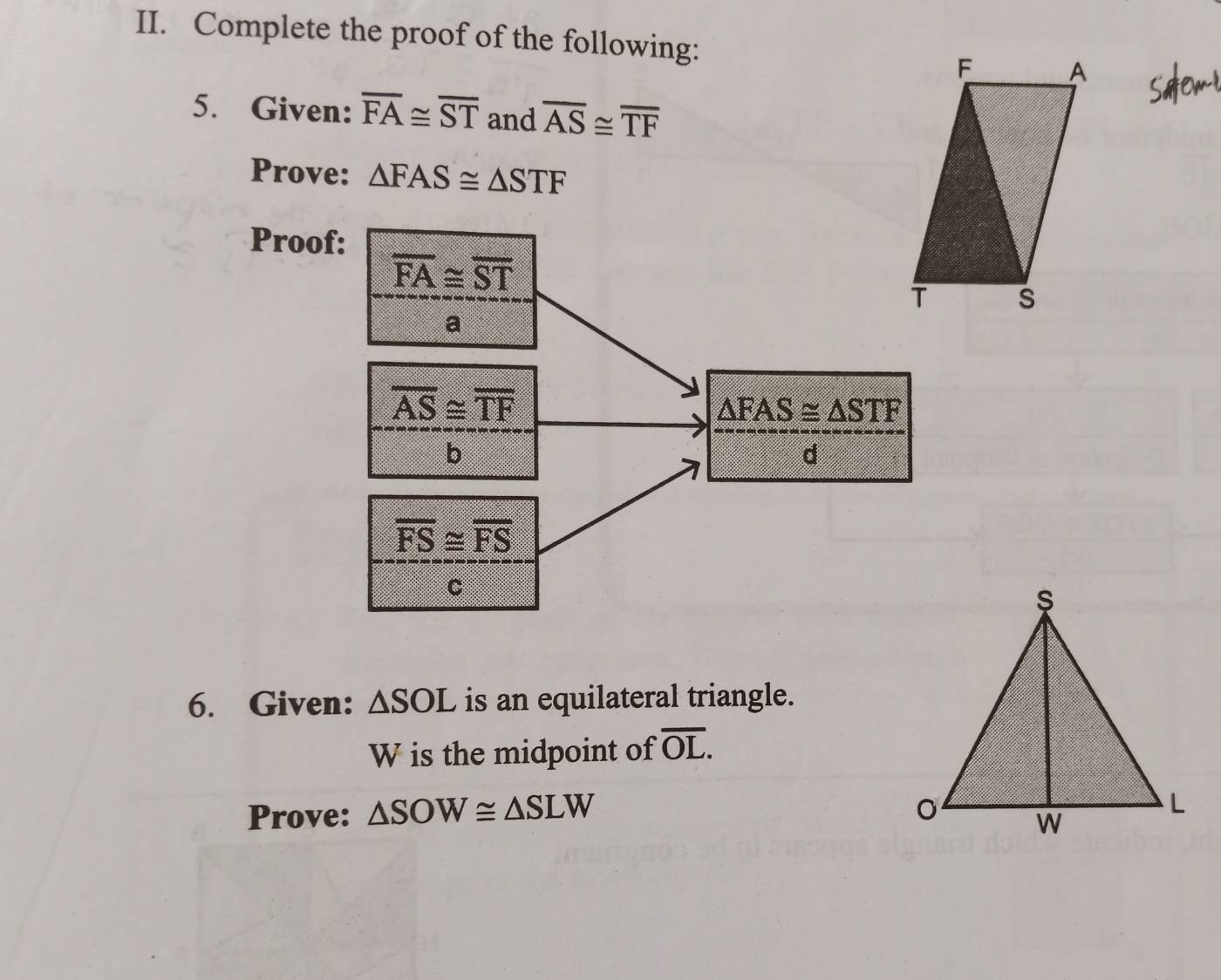 Complete the proof of the following: 
5. Given: overline FA≌ overline ST and overline AS≌ overline TF
Prove: △ FAS≌ △ STF
Proof:
overline FA≌ overline ST
a
overline AS≌ overline TF
△ FAS≌ △ STF
b 
d
overline FS≌ overline FS
C 
6. Given: △ SOL is an equilateral triangle.
W is the midpoint of overline OL. 
Prove: △ SOW≌ △ SLW