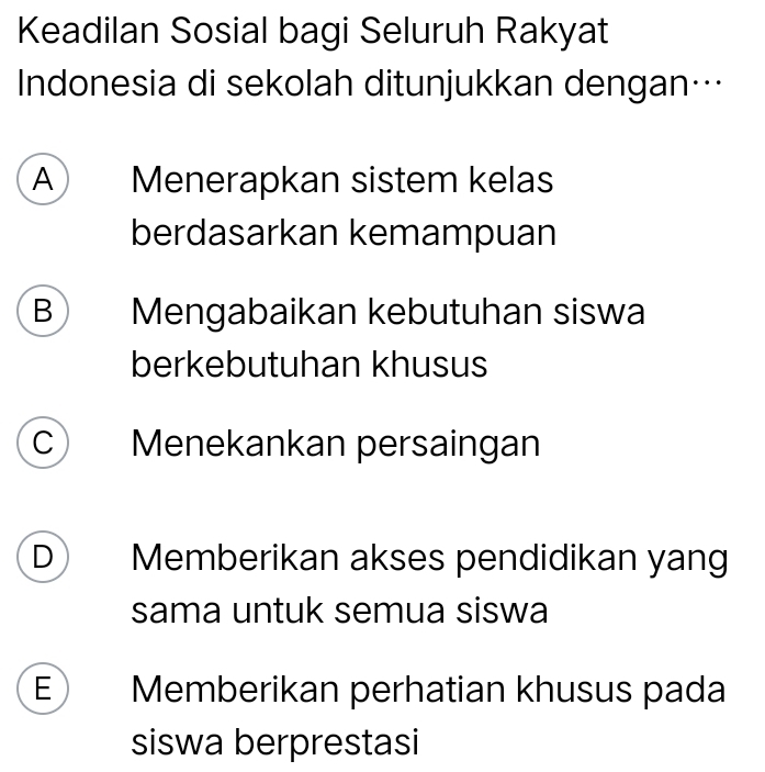 Keadilan Sosial bagi Seluruh Rakyat
Indonesia di sekolah ditunjukkan dengan…
A Menerapkan sistem kelas
berdasarkan kemampuan
B  Mengabaikan kebutuhan siswa
berkebutuhan khusus
C Menekankan persaingan
D Memberikan akses pendidikan yang
sama untuk semua siswa
E Memberikan perhatian khusus pada
siswa berprestasi