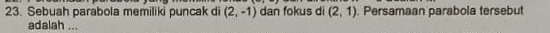 Sebuah parabola memiliki puncak di (2,-1) dan fokus di (2,1). Persamaan parabola tersebut 
adalah ...
