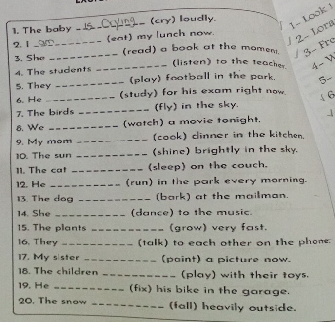 2- Lora 1- Look ! 
1. The baby _ s in _(cry) loudly. 
2. [ _(eat) my lunch now. 
_(read) a book at the moment. 3- Fre 
3. She 
_(listen) to the teacher. 4- V 
4. The students 
5. They _(play) football in the park. 5- 
6. He _(study) for his exam right now. (6 
7. The birds _(fly) in the sky. 
8. We _(watch) a movie tonight. 
9. My mom _(cook) dinner in the kitchen. 
10. The sun _(shine) brightly in the sky. 
11. The cat _(sleep) on the couch. 
12. He _(run) in the park every morning. 
13. The dog _(bark) at the mailman. 
14. She _(dance) to the music. 
15. The plants _(grow) very fast. 
16. They _(talk) to each other on the phone. 
17. My sister _(paint) a picture now. 
18. The children _(play) with their toys. 
19. He _(fix) his bike in the garage. 
20. The snow _(fall) heavily outside.