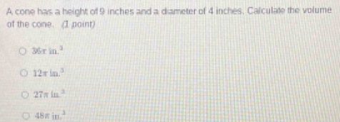 A cone has a height of 9 inches and a diameter of 4 inches. Calculate the volume
of the cone. (I paint)
36rin.^3
12π ln .^5
27π ln^2
48π in^3.