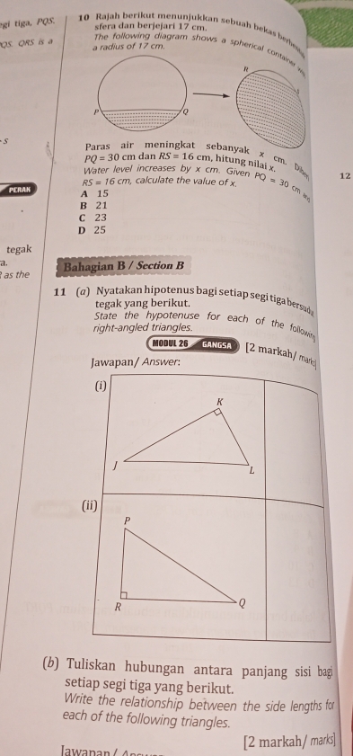 sfera dan berjejari 17 cm
gi tiga, PQS. 10 Rajah berikut menunjukkan sebuah bekas berw
QS. QRS is a a radius of 17 cm.
The following diagram shows a spherica
Paras air me banyak x cm. Dh
PQ=30cm dan RS=16cm , hitung nilai x.
Water level increases by x cm. Given
RS=16cm , calculate the value of x. PQ=30cm 12
PERAK A 15
B 21
C 23
D 25
tegak
a.
as the Bahagian B / Section B
11 (q) Nyatakan hipotenus bagi setiap segi tiga bersud
tegak yang berikut.
State the hypotenuse for each of the followin
right-angled triangles.
MODUL 26 GANGSA [2 markah/ maric
Jawapan/ Answer:
(i)
(ii)
(b) Tuliskan hubungan antara panjang sisi bagi
setiap segi tiga yang berikut.
Write the relationship between the side lengths for
each of the following triangles.
n 
[2 markah/ marks]