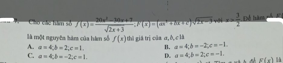 Cho các hàm số f(x)= (20x^2-30x+7)/sqrt(2x+3) ; F(x)=(ax^2+bx+c)sqrt(2x-3) với x> 3/2  Để hàm số F
là một nguyên hàm của hàm số f(x) thì giá trị của a, b,clà
A. a=4; b=2; c=1. B. a=4; b=-2; c=-1.
C. a=4; b=-2; c=1. D. a=4; b=2; c=-1. 
Xà h đề F(x) là