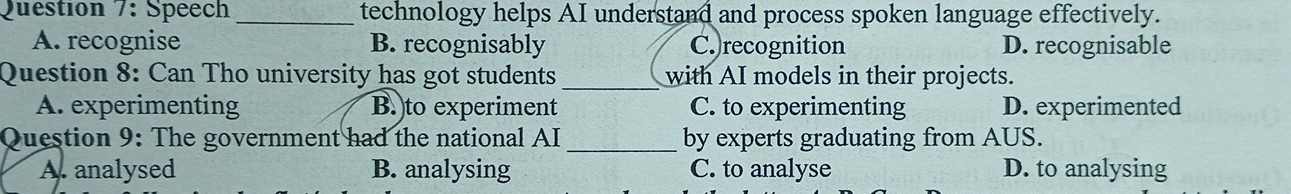 Speech_ technology helps AI understand and process spoken language effectively.
A. recognise B. recognisably C. recognition D. recognisable
Question 8: Can Tho university has got students _with AI models in their projects.
A. experimenting B.)to experiment C. to experimenting D. experimented
Question 9: The government had the national AI_ by experts graduating from AUS.
A. analysed B. analysing C. to analyse D. to analysing