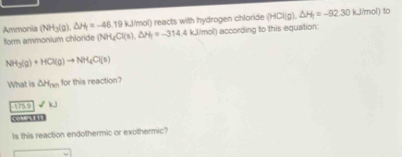 ) reacts with hydrogen chloride (HCI(g), △ H_f=-92.30kJ/mol) to 
Ammonia (NH_3(g), △ H_1=-46.19kJ/mol) (NH_4Cl(s), △ H_1=-314.4kJ/mol) according to this equation: 
form ammonium chloride
NH_3(g)+HCl(g)to NH_4Cl(s)
What is △ H_nen for this reaction?
51759 kJ
Is this reaction endothermic or exothermic?