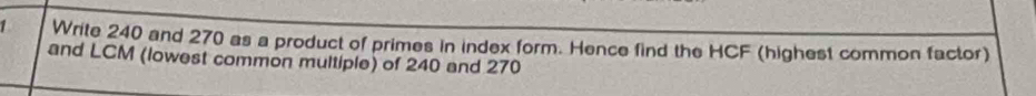 Write 240 and 270 as a product of primes in index form. Hence find the HCF (highest common factor) 
and LCM (lowest common multiple) of 240 and 270