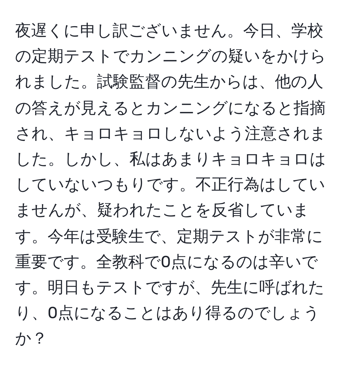 夜遅くに申し訳ございません。今日、学校の定期テストでカンニングの疑いをかけられました。試験監督の先生からは、他の人の答えが見えるとカンニングになると指摘され、キョロキョロしないよう注意されました。しかし、私はあまりキョロキョロはしていないつもりです。不正行為はしていませんが、疑われたことを反省しています。今年は受験生で、定期テストが非常に重要です。全教科で0点になるのは辛いです。明日もテストですが、先生に呼ばれたり、0点になることはあり得るのでしょうか？