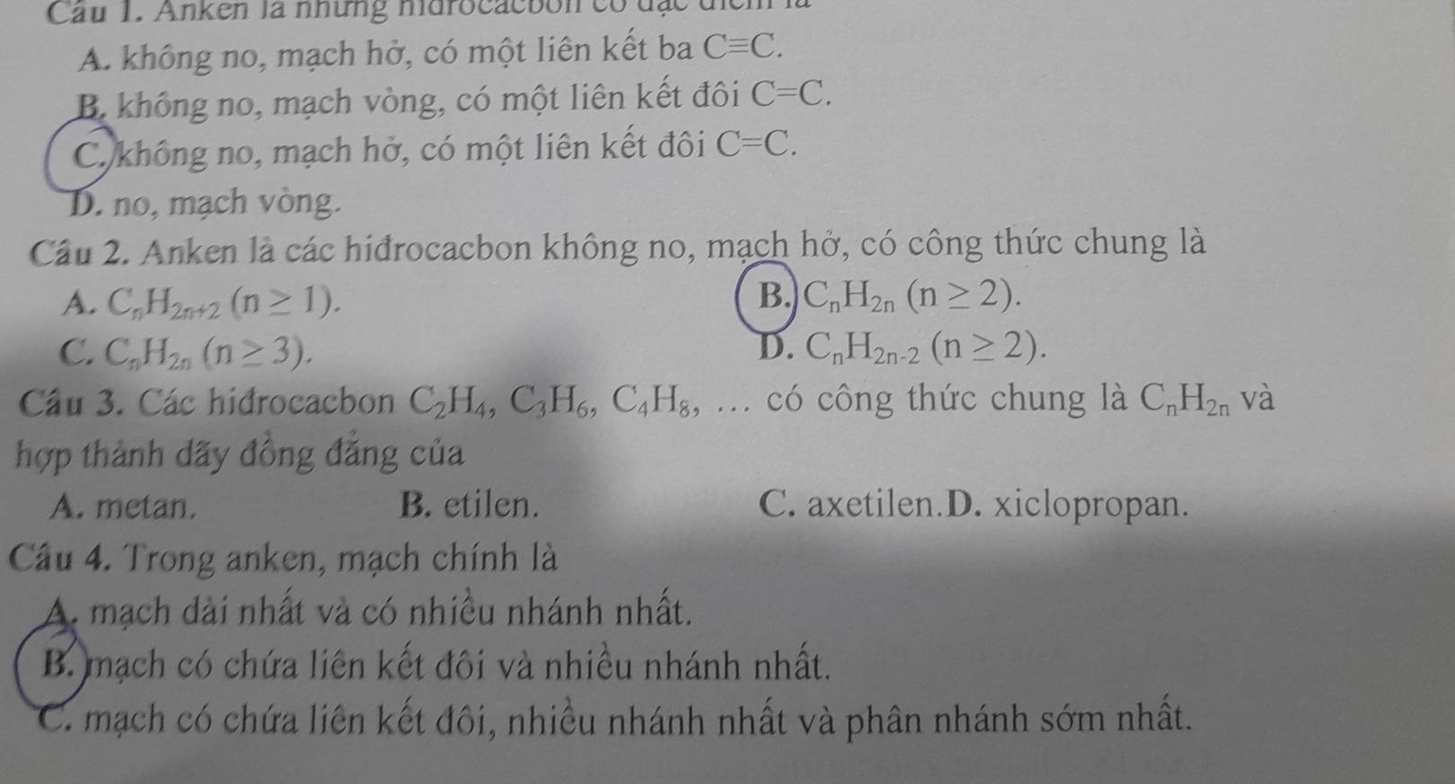 Cau 1. Anken là những ndrocacbon có đạc
A. không no, mạch hở, có một liên kết ba Cequiv C.
B. không no, mạch vòng, có một liên kết đôi C=C.
C không no, mạch hở, có một liên kết đôi C=C.
D. no, mạch vòng.
Câu 2. Anken là các hiđrocacbon không no, mạch hở, có công thức chung là
A. C_nH_2n+2(n≥ 1). B. C_nH_2n(n≥ 2).
C. C_nH_2n(n≥ 3). D. C_nH_2n-2(n≥ 2). 
Câu 3. Các hidrocacbon C_2H_4, C_3H_6, C_4H_8, . có công thức chung là C_nH_2n và
hợp thành dãy đồng đẳng của
A. metan. B. etilen. C. axetilen.D. xiclopropan.
Câu 4. Trong anken, mạch chính là
A. mạch dài nhất và có nhiều nhánh nhất.
B. mạch có chứa liên kết đôi và nhiều nhánh nhất.
C. mạch có chứa liên kết đôi, nhiều nhánh nhất và phân nhánh sớm nhất.