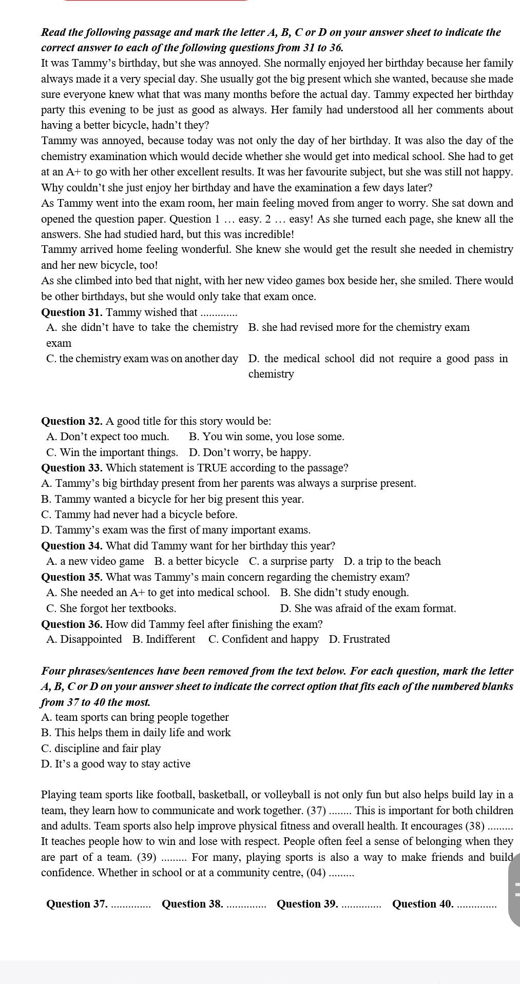 Read the following passage and mark the letter A, B, C or D on your answer sheet to indicate the
correct answer to each of the following questions from 31 to 36.
It was Tammy’s birthday, but she was annoyed. She normally enjoyed her birthday because her family
always made it a very special day. She usually got the big present which she wanted, because she made
sure everyone knew what that was many months before the actual day. Tammy expected her birthday
party this evening to be just as good as always. Her family had understood all her comments about
having a better bicycle, hadn’t they?
Tammy was annoyed, because today was not only the day of her birthday. It was also the day of the
chemistry examination which would decide whether she would get into medical school. She had to get
at an A+ to go with her other excellent results. It was her favourite subject, but she was still not happy.
Why couldn’t she just enjoy her birthday and have the examination a few days later?
As Tammy went into the exam room, her main feeling moved from anger to worry. She sat down and
opened the question paper. Question 1 … easy. 2 … easy! As she turned each page, she knew all the
answers. She had studied hard, but this was incredible!
Tammy arrived home feeling wonderful. She knew she would get the result she needed in chemistry
and her new bicycle, too!
As she climbed into bed that night, with her new video games box beside her, she smiled. There would
be other birthdays, but she would only take that exam once.
Question 31. Tammy wished that
A. she didn’t have to take the chemistry B. she had revised more for the chemistry exam
exam
C. the chemistry exam was on another day D. the medical school did not require a good pass in
chemistry
Question 32. A good title for this story would be:
A. Don’t expect too much. B. You win some, you lose some.
C. Win the important things. D. Don’t worry, be happy.
Question 33. Which statement is TRUE according to the passage?
A. Tammy’s big birthday present from her parents was always a surprise present.
B. Tammy wanted a bicycle for her big present this year.
C. Tammy had never had a bicycle before.
D. Tammy’s exam was the first of many important exams.
Question 34. What did Tammy want for her birthday this year?
A. a new video game B. a better bicycle C. a surprise party D. a trip to the beach
Question 35. What was Tammy’s main concern regarding the chemistry exam?
A. She needed an  A+ to get into medical school. B. She didn’t study enough.
C. She forgot her textbooks. D. She was afraid of the exam format.
Question 36. How did Tammy feel after finishing the exam?
A. Disappointed B. Indifferent C. Confident and happy D. Frustrated
Four phrases/sentences have been removed from the text below. For each question, mark the letter
A, B, C or D on your answer sheet to indicate the correct option that fits each of the numbered blanks
from 37 to 40 the most.
A. team sports can bring people together
B. This helps them in daily life and work
C. discipline and fair play
D. It’s a good way to stay active
Playing team sports like football, basketball, or volleyball is not only fun but also helps build lay in a
team, they learn how to communicate and work together. (37) ........ This is important for both children
and adults. Team sports also help improve physical fitness and overall health. It encourages (38) .........
It teaches people how to win and lose with respect. People often feel a sense of belonging when they
are part of a team. (39) _For many, playing sports is also a way to make friends and build
confidence. Whether in school or at a community centre, (04)_
Question 37._ Question 38. _Question 39. _Question 40._