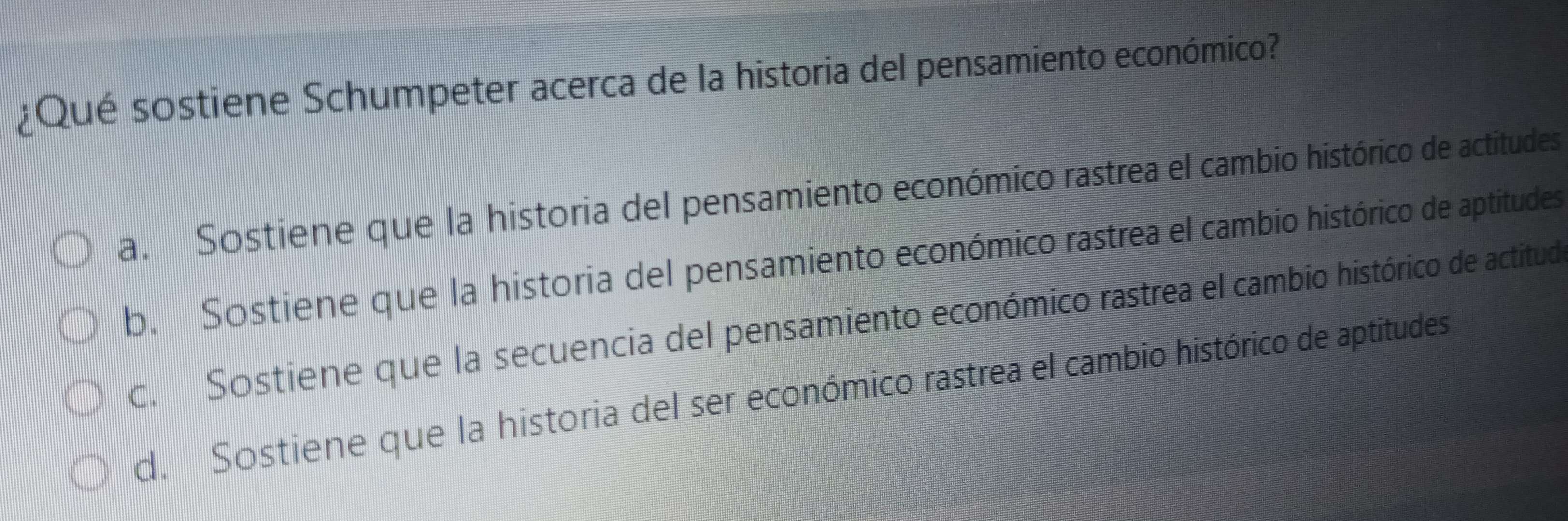 ¿Qué sostiene Schumpeter acerca de la historia del pensamiento económico?
a. Sostiene que la historia del pensamiento económico rastrea el cambio histórico de actitudes
b. Sostiene que la historia del pensamiento económico rastrea el cambio histórico de aptitudes
c. Sostiene que la secuencia del pensamiento económico rastrea el cambio histórico de actitud
d. Sostiene que la historia del ser económico rastrea el cambio histórico de aptitudes