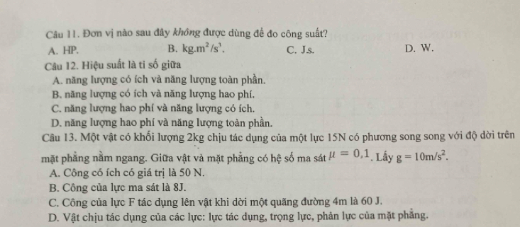 Đơn vị nào sau đây không được dùng để đo công suất?
A. HP. B. kg.m^2/s^3. C. J.s. D. W.
Câu 12. Hiệu suất là ti số giữa
A. năng lượng có ích và năng lượng toàn phần.
B. năng lượng có ích và năng lượng hao phí.
C. năng lượng hao phí và năng lượng có ích.
D. năng lượng hao phí và năng lượng toàn phần.
Câu 13. Một vật có khối lượng 2kg chịu tác dụng của một lực 15N có phương song song với độ dời trên
mặt phẳng nằm ngang. Giữa vật và mặt phẳng có hệ số ma sát mu =0,1. Lấy g=10m/s^2.
A. Công có ích có giá trị là 50 N.
B. Công của lực ma sát là 8J.
C. Công của lực F tác dụng lên vật khi dời một quãng đường 4m là 60 J.
D. Vật chịu tác dụng của các lực: lực tác dụng, trọng lực, phản lực của mặt phẳng.