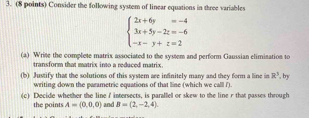 Consider the following system of linear equations in three variables
beginarrayl 2x+6y=-4 3x+5y-2z=-6 -x-y+z=2endarray.
(a) Write the complete matrix associated to the system and perform Gaussian elimination to 
transform that matrix into a reduced matrix. 
(b) Justify that the solutions of this system are infinitely many and they form a line in R^3 , by 
writing down the parametric equations of that line (which we call /). 
(c) Decide whether the line / intersects, is parallel or skew to the line r that passes through 
the points A=(0,0,0) and B=(2,-2,4).