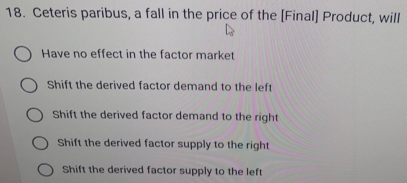 Ceteris paribus, a fall in the price of the [Final] Product, will
Have no effect in the factor market
Shift the derived factor demand to the left
Shift the derived factor demand to the right
Shift the derived factor supply to the right
Shift the derived factor supply to the left